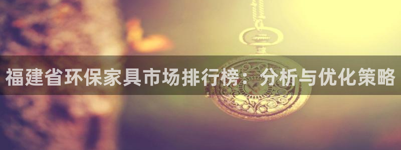 杏宇手机客户端：福建省环保家具市场排行榜：分析与优化策略